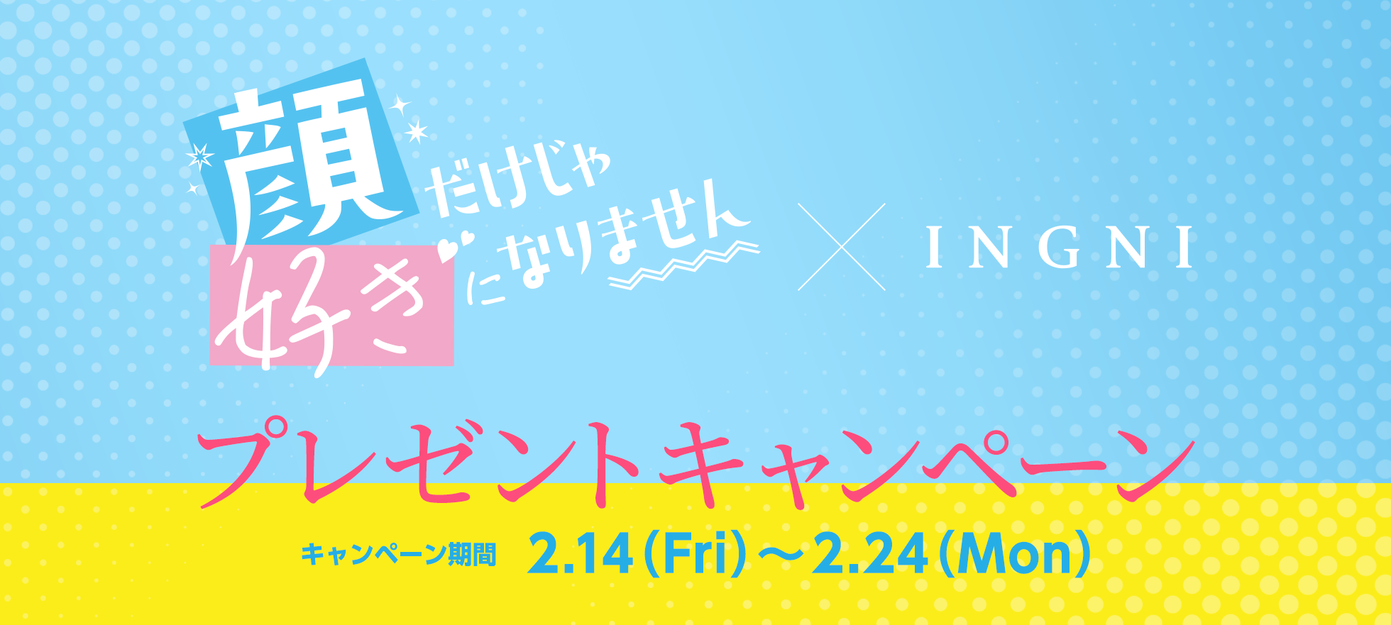 映画「顔だけじゃ好きになりません」×INGNI プレゼントキャンペーン　期間：2.14（Fri）～2.24（Mon）